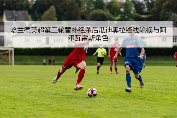 哈兰德英超第三轮替补绝杀后瓜迪奥拉锋线轮换与阿尔瓦雷斯角色
