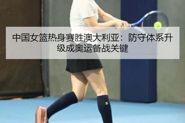 中国女篮热身赛胜澳大利亚：防守体系升级成奥运备战关键